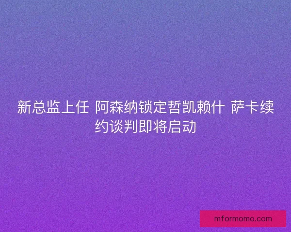 新总监上任 阿森纳锁定哲凯赖什 萨卡续约谈判即将启动
