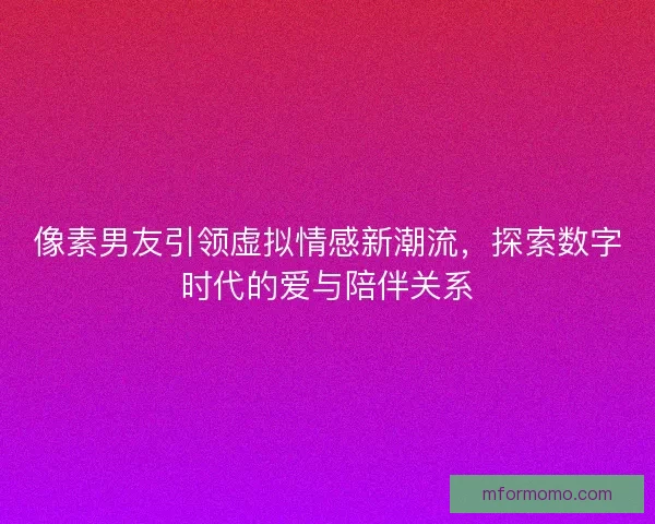 像素男友引领虚拟情感新潮流，探索数字时代的爱与陪伴关系