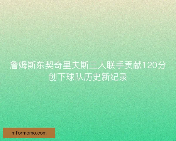 詹姆斯东契奇里夫斯三人联手贡献120分创下球队历史新纪录