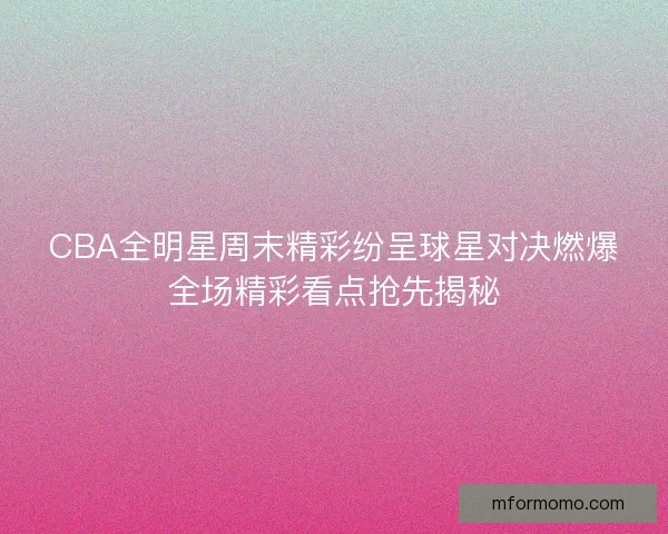 CBA全明星周末精彩纷呈球星对决燃爆全场精彩看点抢先揭秘