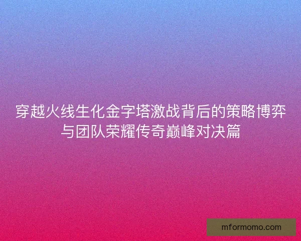穿越火线生化金字塔激战背后的策略博弈与团队荣耀传奇巅峰对决篇