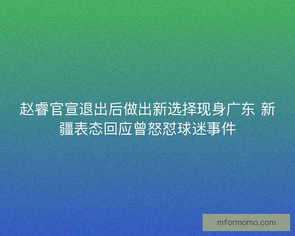 赵睿官宣退出后做出新选择现身广东 新疆表态回应曾怒怼球迷事件